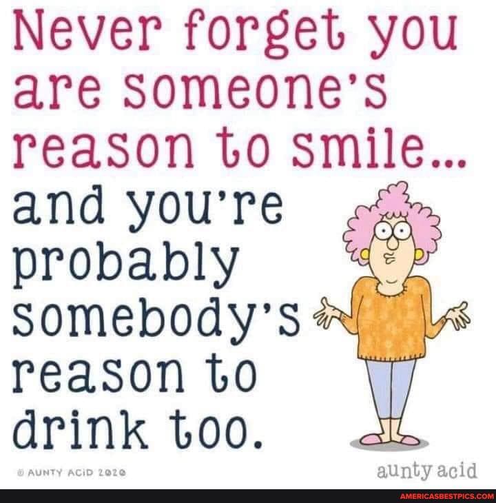 Never forget you are someone's
reason to smile...
and you're probably somebody's reason to drink too.
