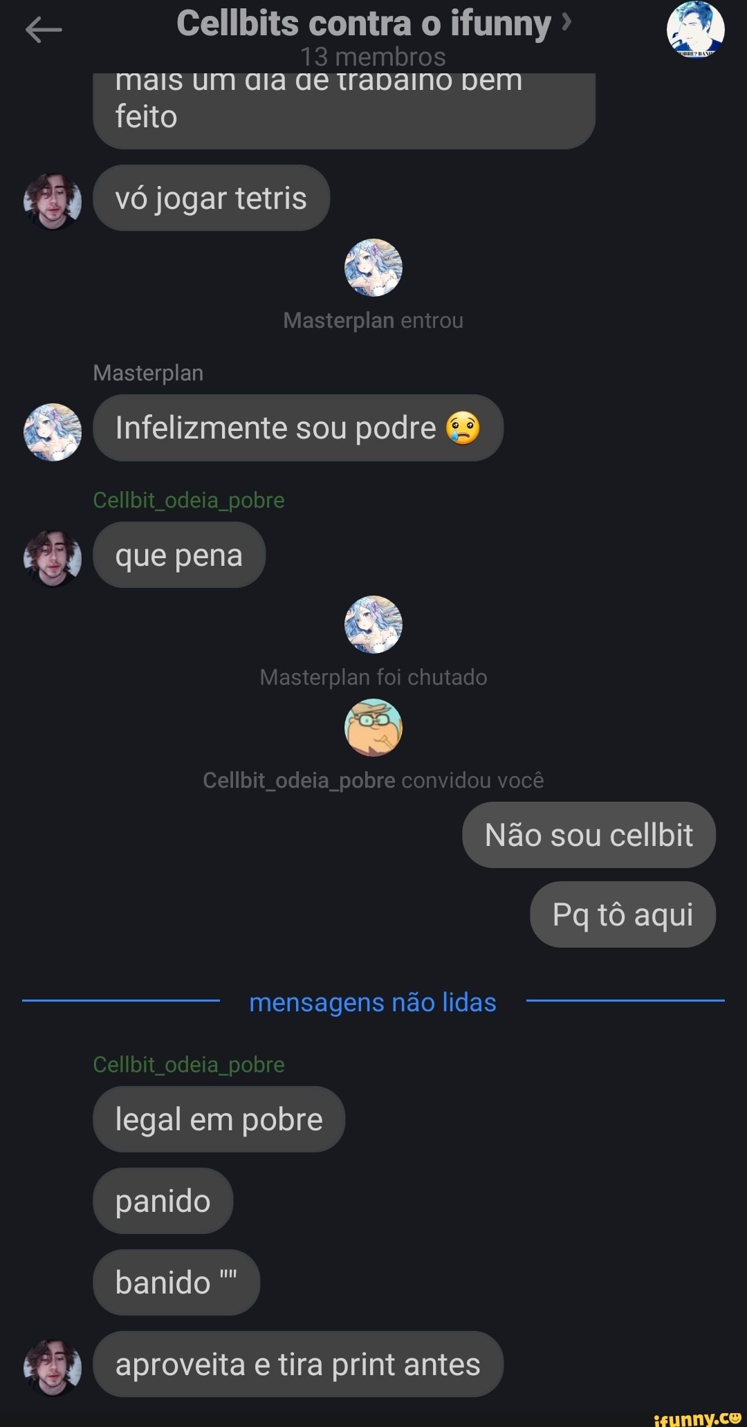 13 membros mais um ara Ge tadamo vem
feito
vó jogar tetris
Masterplan entrou
Masterplan
Infelizmente sou podre
bit odeia pobre
que pena
Masterplan chutad
Cellbit odeia pobre convidou voce
Não sou cellbit
Pq tô aqui
mensagens não lidas
bit odeia pobre legal em pobre panido
banido
aproveita e tira print antes