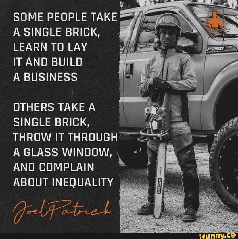 SOME PEOPLE TAKE A SINGLE BRICK,
LEARN TO LAY IT AND BUILD
A BUSINESS
OTHERS TAKE A SINGLE BRICK,
THROW IT THROUGH'
A GLASS WINDOW,
AND COMPLAIN ABOUT INEQUALITY I