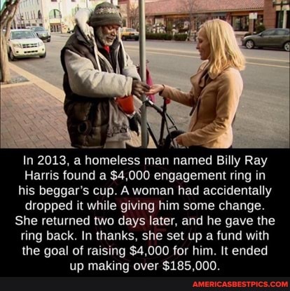 In 2013, a homeless man named Billy Ray
Harris found a $4,000 engagement ring in his beggar's cup. A woman had accidentally dropped it while giving him some change.
She returned two days later, and he gave the ring back. In thanks, she set up a fund with the goal of raising $4,000 for him. It ended up making over $185,000.