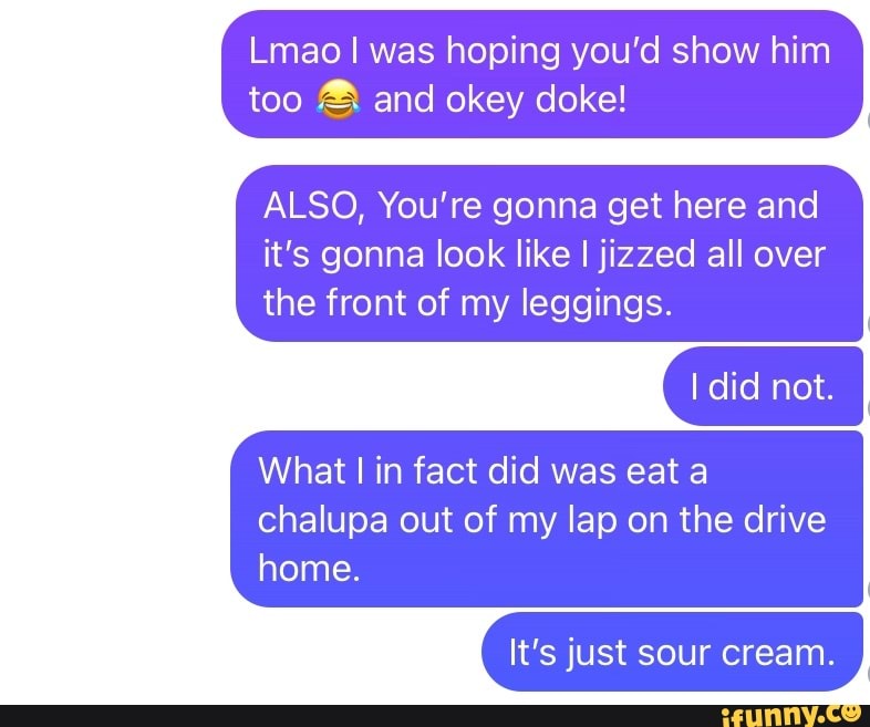 Lmao I was hoping you'd show him too and okey doke!
ALSO, You're gonna get here and it's gonna look like jizzed all over the front of my leggings.
not. I
What I in fact did was eat a
chalupa out of my lap on the drive home.
It's just sour cream.