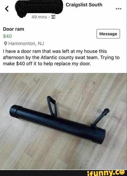 9 Hammonton, NJ
I have a door ram that was left at my house this
afternoon by the Atlantic county swat team. Trying to
make $40 off it to help replace my door.