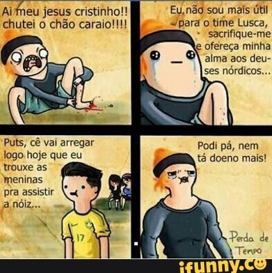 chutei o chão caraio!!! "para o time Lusca,
"sacrifique-me
e
ofereça minha
alma aos deu-
ses
nórdicos...
Puts, cê vai arregar
Jogo: hoje que eu
trouxe as
meninas
pra assistir
Podi pá, nem
tá doeno mais!