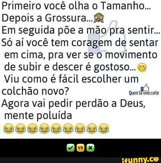 Primeiro você olha o Tamanho...
Depois a Grossura...B
Em seguida põe a mão pra sentir...
Só aí você tem coragem de sentar
em cima, pra ver se o movimento
de subir e descer é gostoso... 3
Viu como é fácil escolher um
colchão novo? oven
cute
Agora vai pedir perdão a Deus,
mente poluída - ✅🆚❎
