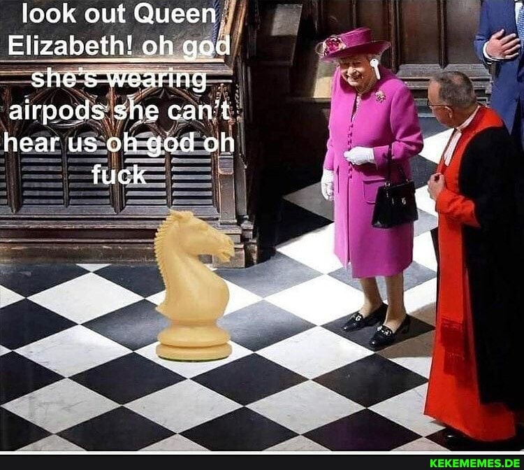 look out Queen
Elizabeth! oh god she's Wearing airpods she can't hear us oh god oh fuck