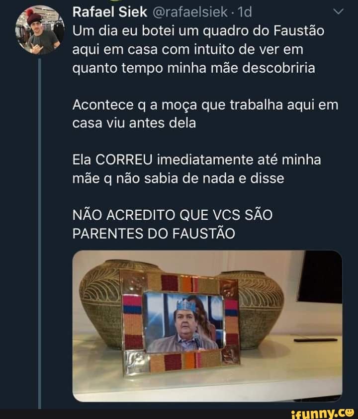 dl
Rafael Siek Grafaelsiek
Um dia eu botei um quadro do Faustão aqui em casa com intuito de ver em quanto tempo minha mãe descobriria
Acontece q a moça que trabalha aqui em casa viu antes dela
Ela CORREU imediatamente até minha mãe q não sabia de nada e disse
NÃO ACREDITO QUE VCS SÃO PARENTES DO FAUSTÃO