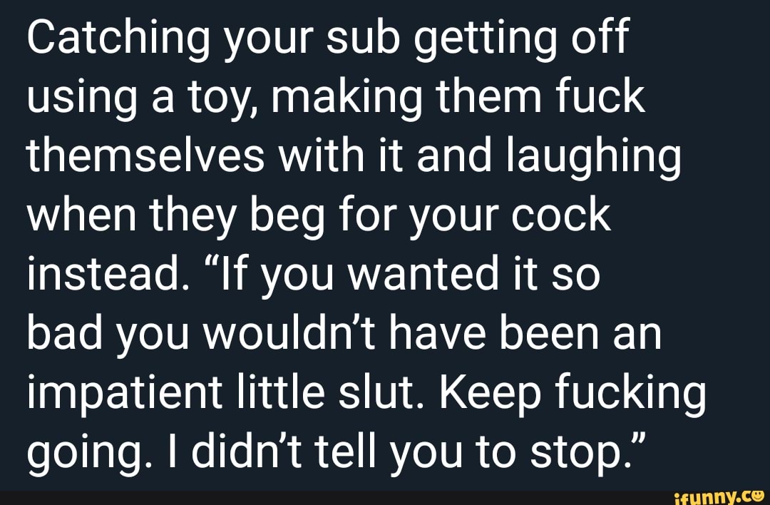 Catching your sub getting off
using a toy, making them fuck
themselves with it and laughing
when they beg for your cock
instead. "If you wanted it so
bad you wouldn't have been an
impatient little slut. Keep fucking
going. I didn't tell you to stop.”