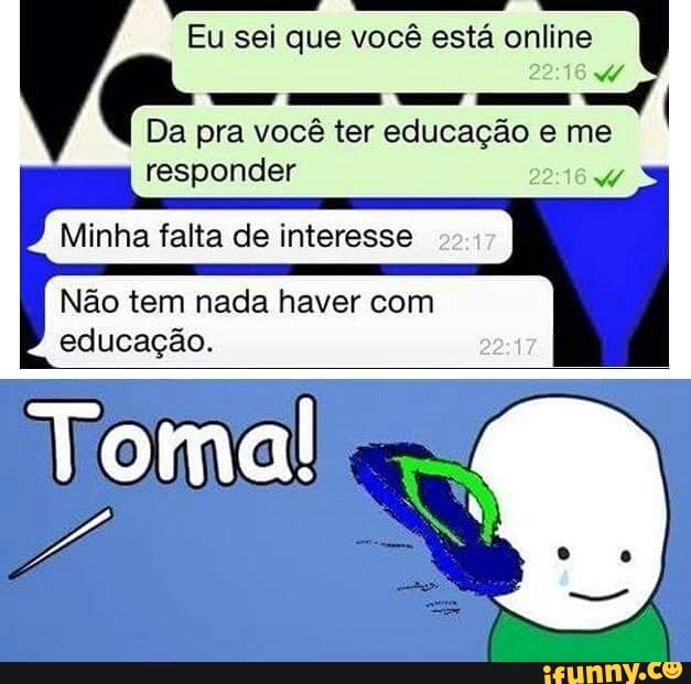 Eu sei que você está online
Da pra vocé ter educação eme
responder 22:16
Minha falta de interesse
Nao tem nada haver com
educação.