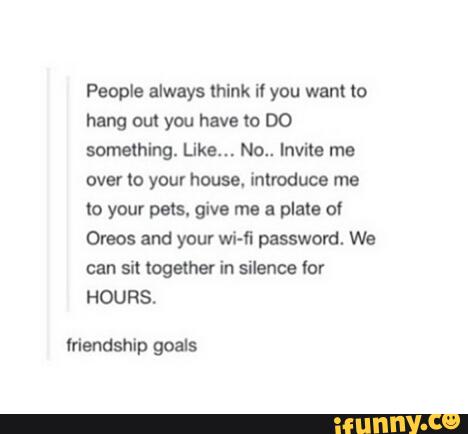 People always lhlnk i1 you want to
hang out you have (0 DO
something. Like... No.. Invite me
over to your house. introduce me
to your pets. give me a plate o!
Oreos and your wi-fi password. We
can sit (ogame! in silence lot
HOURS,
mendshlp goats