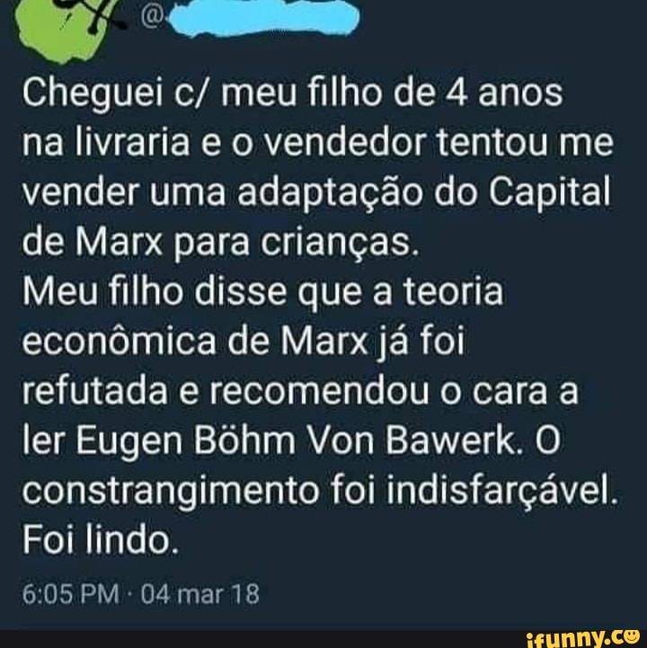 Cheguei c/ meu filho de 4 anos
na livraria e o vendedor tentou me vender uma adaptação do Capital de Marx para crianças.
Meu filho disse que a teoria econômica de Marx já foi refutada e recomendou o cara a ler Eugen Bôhm Von Bawerk. O constrangimento foi indisfarçável.
Foi lindo.
605 PM - 04 mar 18