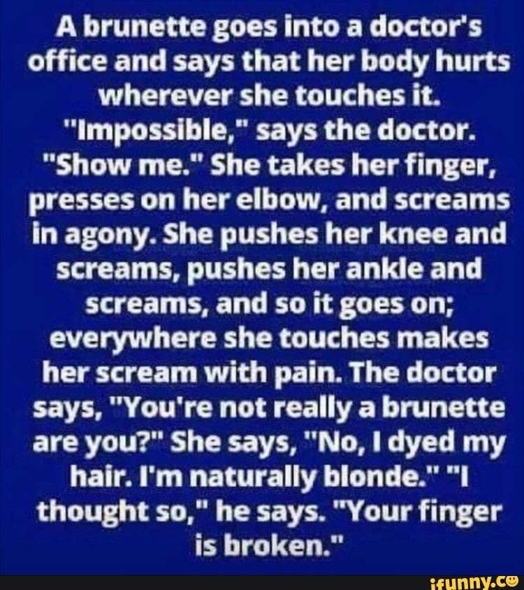 A brunette goes into a doctor's office and says that her body hurts wherever she touches it.
"Impossible," says the doctor.
"Show me." She takes her finger, presses on her elbow, and screams in agony. She pushes her knee and screams, pushes her ankle and screams, and so it goes on; everywhere she touches makes her scream with pain. The doctor says, "You're not really a brunette are you?" She says, "No, dyed my hair. I'm naturally blonde." "I thought so," he says. "Your finger is broken."