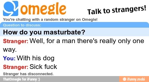 a omegle
Talk to
strangers!
You're chatting with a random stranger on Omeglel
"Question to discuss:
How do you masturbate?
Stranger: Well, for a man there's really only one
way.
You: With his dog
Stranger: Sick fuck
Hirinigar fas disooemeolan.