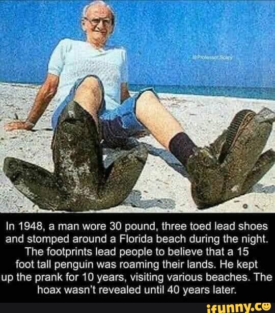 In 1948, a man wore 30 pound, three toed lead shoes and stomped around a Florida beach during the night.
The footprints lead people to believe that a 15 foot tall penguin was roaming their lands. He kept up the prank for 10 years, visiting various beaches. The hoax wasn't revealed until 40 years later.