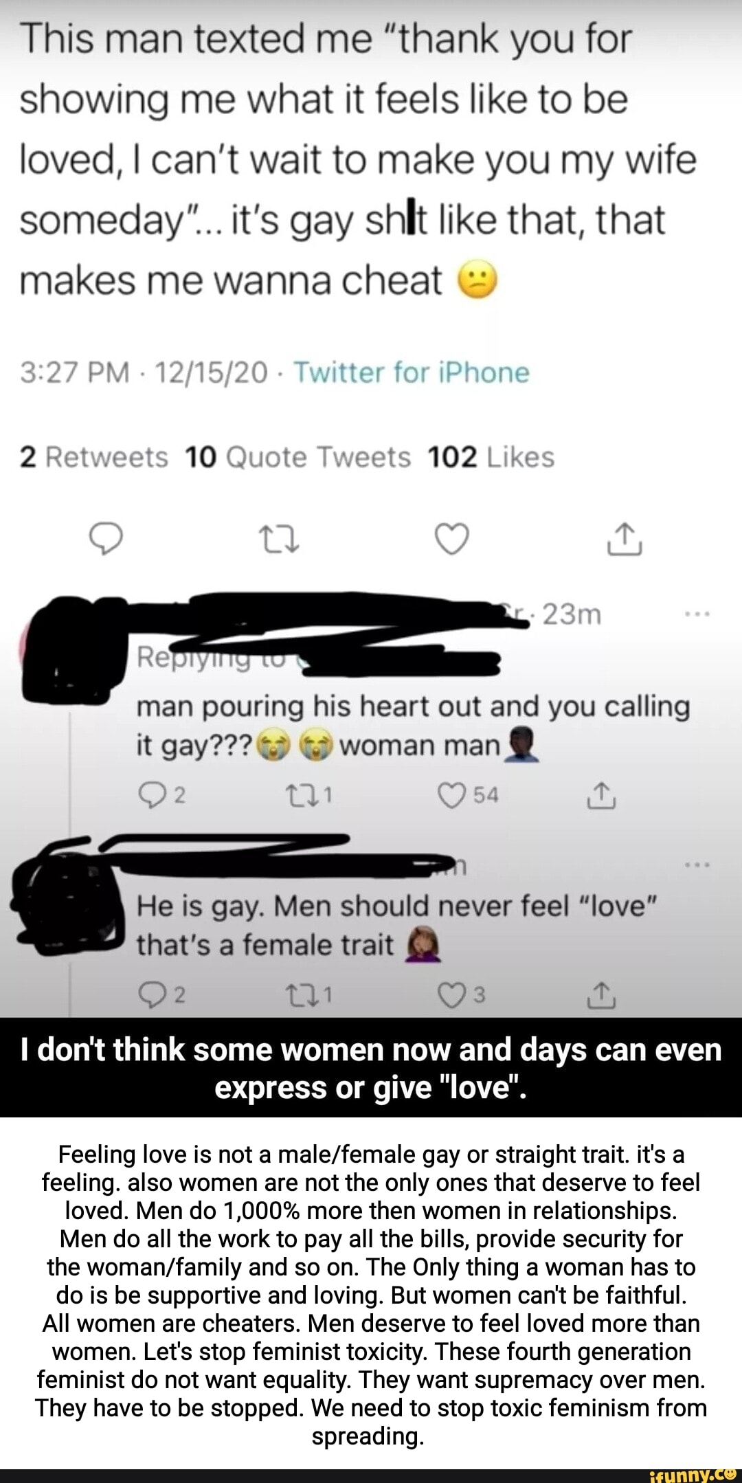 This man texted me "thank you for showing me what it feels like to be loved, I can't wait to make you my wife someday'".. it's gay shit like that, that makes me wanna cheat &
Twitter for iPhone
102
man pouring his heart out and you calling it gay??? woman man @
He is gay. Men should never feel "love" that's a female trait @
don't think some women now and days can even
express or give "love".
Feeling love is not a malefiemale gay or straight trait. it's a feeling. also women are not the only ones that deserve to feel loved. Men do 1,000% more then women in relationships.
Men do all the work to pay all the bills, provide security for the and so on. The Only thing a woman has to do is be supportive and loving. But women can't be faithful.
All women are cheaters. Men deserve to feel loved more than women. Let's stop feminist toxicity. These fourth generation feminist do not want equality. They want supremacy over men.
They have to be stopped. We need to stop toxic feminism from spreading.