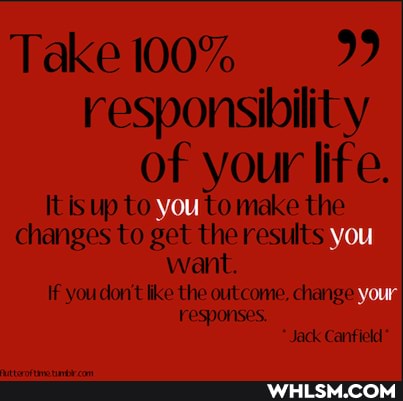 Take ll00% 99 responsibility of your life.
Itis up to YOU make the changes to get the results you want.
If you don't like the outcome, change responses.
"Jack Canfield*