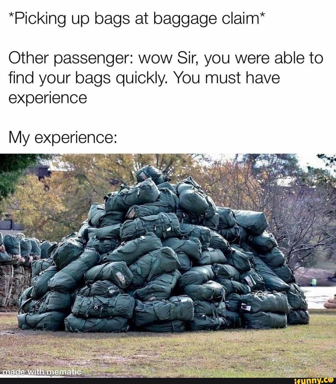 *Picking up bags at baggage claim*
Other passenger: wow Sir, you were able to find your bags quickly. You must have experience
My experience: