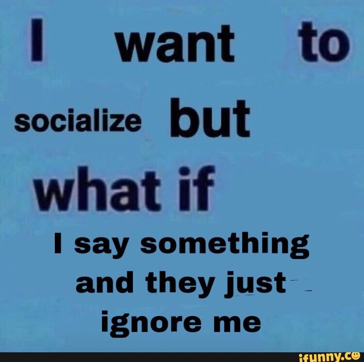 want to socialize Hut what if
say something and they just ignore me