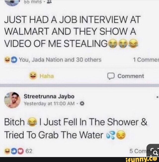 JUST HAD A JOB INTERVIEW AT
WALMART AND THEY SHOW A
VIDEO OF ME STEALINGwºª
UO You, Jada Nation and 30 others 1Commer
.?
*3 Veslevday an 11-00 AM o
Bitch 1e! I Just Fell In The Shower &
Tried To Grab The Water 935.3
