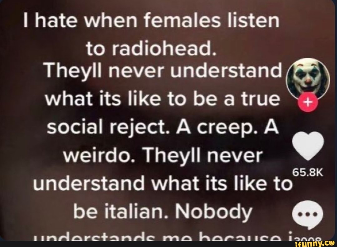 I hate when females listen
to radiohead.
Theyll never understand
what its like to be a true social reject. A creep. A weirdo. Theyll never understand what its like to be italian. Nobody
rpmAarctamaAe mm hAPAIICCA Innnne
65.8K