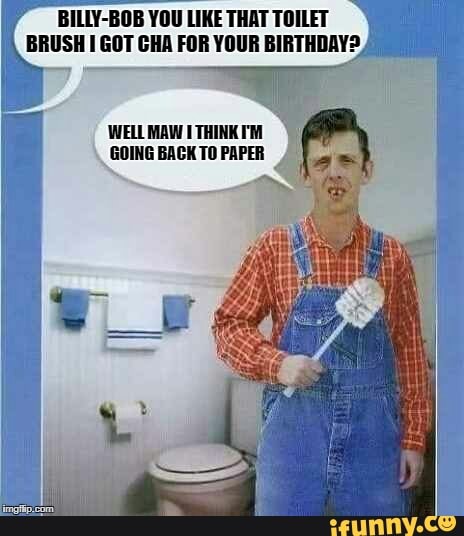 BILLY-BOB YOU LIKE THAT TOILET BRUSH GOT CHA FOR YOUR BIRTHDAY?
WELL MAW GOING BACK TO PAPER