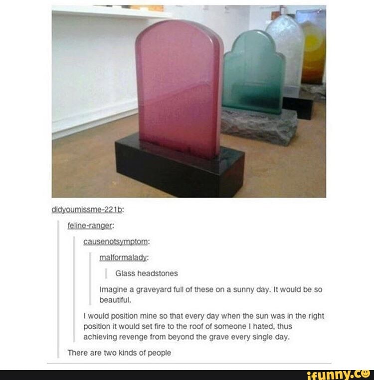 Glass headstones
Imagine a graveyard full of these on a sunny day. It would be so
beautiful.
I would position mine so that every day when the sun was in the right
position it would set fire to the roof of someone I hated, thus
achieving revenge from beyond the grave every single day.
There are two kinds of people