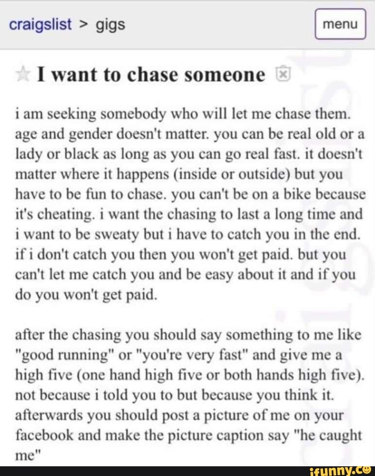 craigslist > gigs
I want to chase someone
jam seeking somebody who will let me chase them.
age and gender doesn't matter. you can be real old or a lady or black as long as you can go real fast. it doesn't matter where it happens (inside or outside) but you have to be fun to chase. you can't be on a bike because it's cheating. i want the chasing to last a long time and i want to be sweaty but i have to catch you in the end.
if i don't catch you then you won't get paid. but you can't let me catch you and be easy about it and if you do you won't get paid.
after the chasing you should say something to me like
"good running" or "you're very fast" and give me a high five (one hand high five or both hands high five).
not because i told you to but because you think it.
afterwards you should post a picture of me on your facebook and make the picture caption say "he caught me"