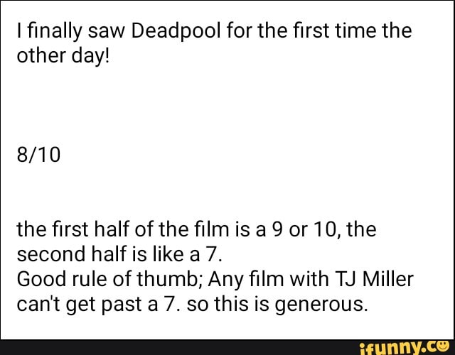 I finally saw Deadpool for the first time the other day!
the first half of the film is a 9 or 10, the second half is like a 7.
Good rule of thumb; Any film with TJ Miller can't get past a 7. so this is generous.