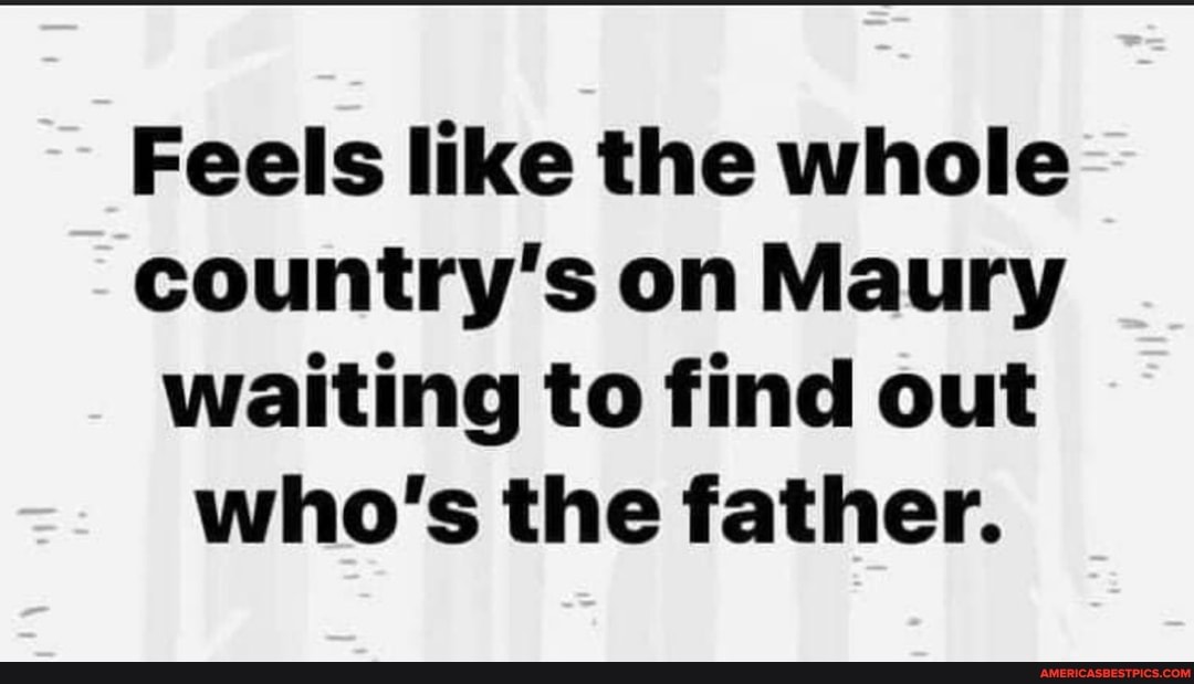 Feels like the whole country's on Maury waiting to find out who's the father.