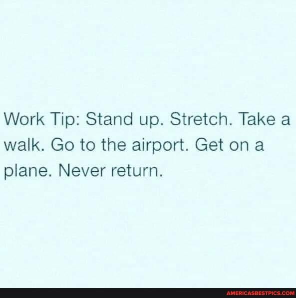 Work Tip: Stand up. Stretch. Take a walk. Go to the airport. Get on a plane. Never return.