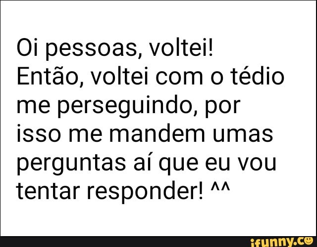 Oi pessoas, voltei!
Então, voltei com o tédio
me perseguindo, por
isso me mandem umas
perguntas aí que eu vou
tentar responder! M