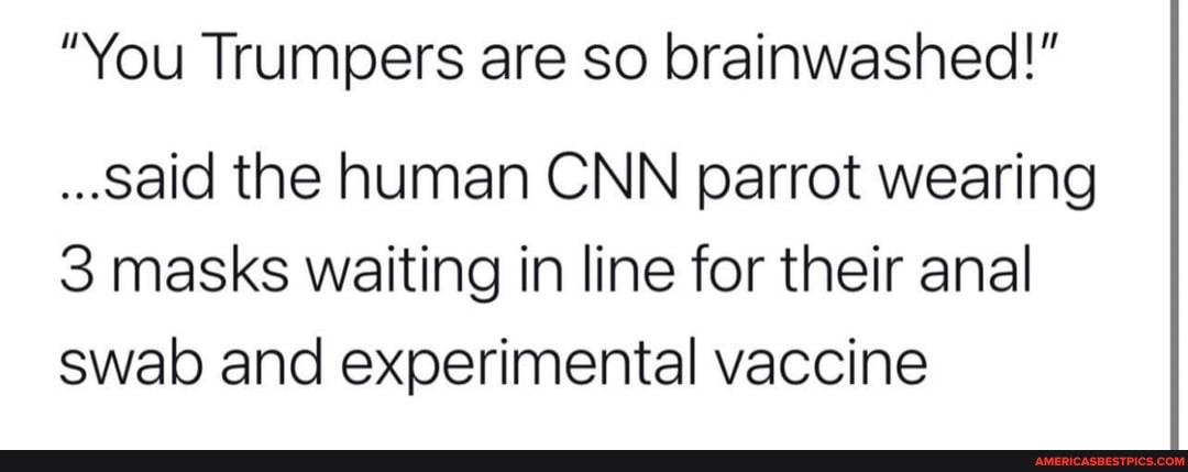 "You Trumpers are so brainwashed!"
..said the human CNN parrot wearing
3 masks waiting in line for their anal swab and experimental vaccine