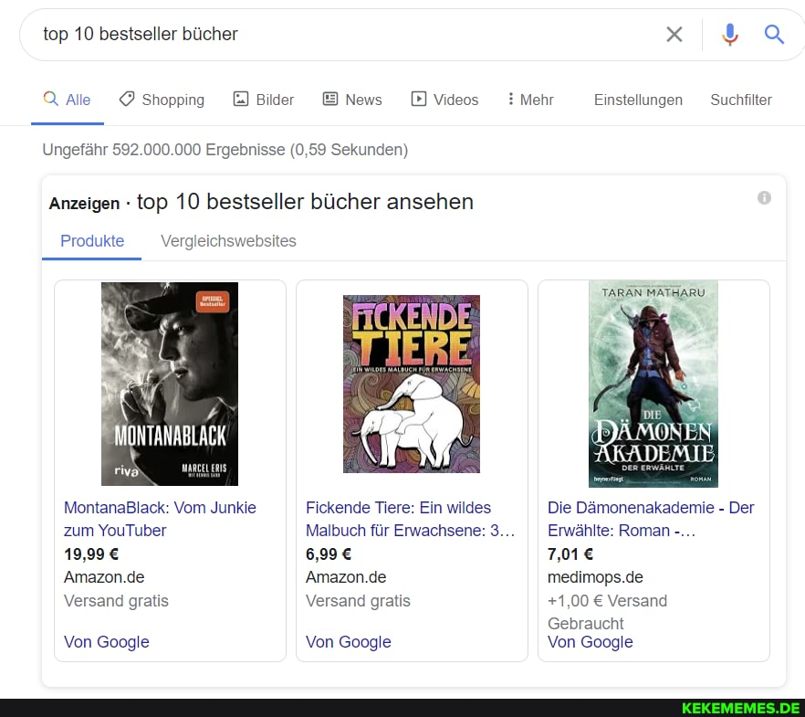 top 10 bestseller bücher
Q Alle Shopping
Bilder
News D) Videos
Ungefähr 592.000.000 Ergebnisse (0,59 Sekunden)
'Anzeigen - top 10 bestseller bücher ansehen
Produkte
MONTANABLACK
MontanaBlack: Vom Junkie zum YouTuber
19,99
'Amazon.de
Versand gratis
Von Google
Vergleichswebsites
FICKENDE
TIERE
Fickende Tiere: Ein wildes
Malbuch für Erwachsene: 3... Erwählte: Roman
'Amazon.de
Versand gratis
Von Google
Mehr
Einstellungen Suchfilter
TARAN MATHARU
Die Dämonenakademie - Der
Erwählte: Roman
medimops.de
+1,00 Versand
Gebraucht
Von Google