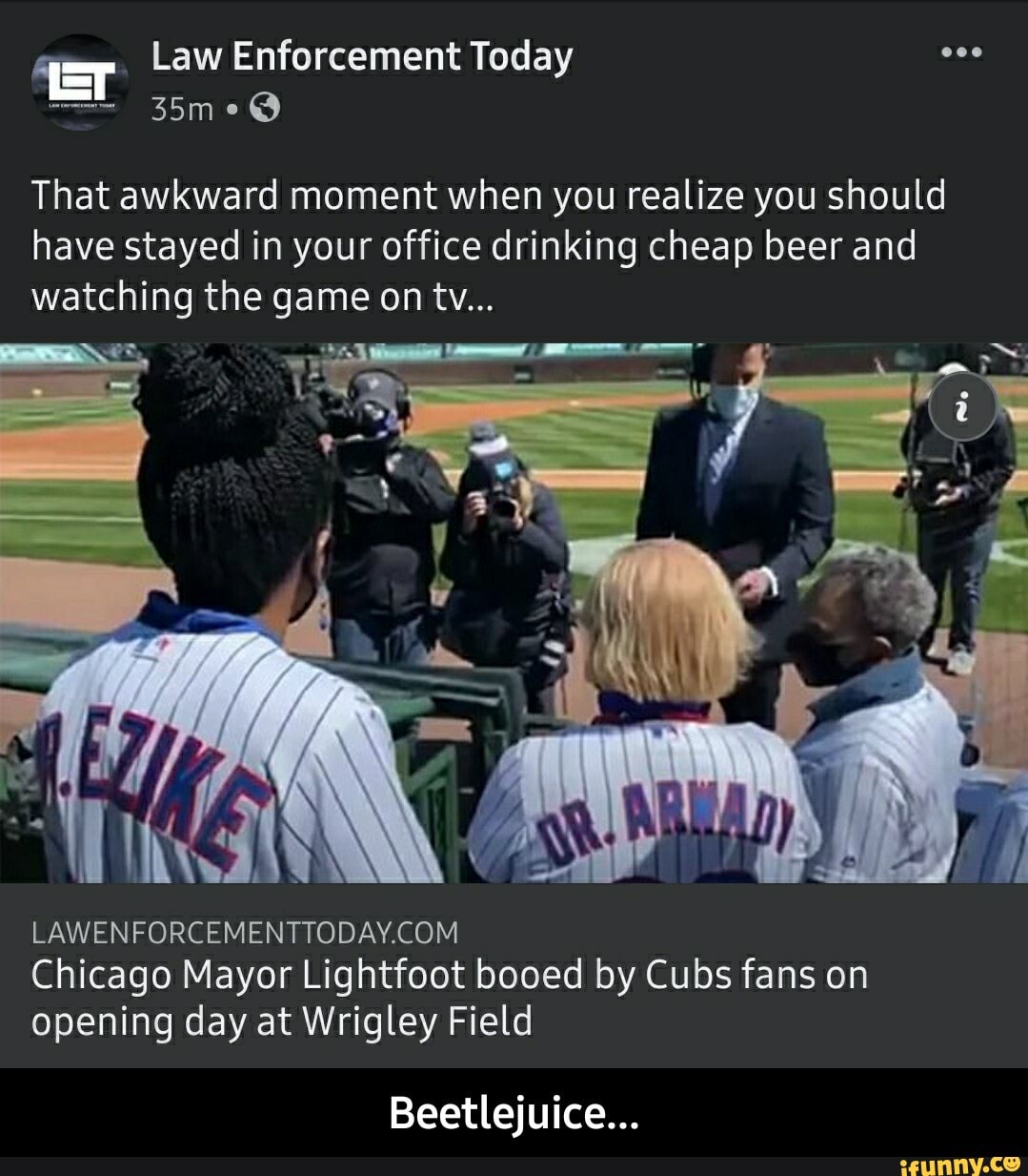 Law Enforcement Toda
35
me@
That awkward moment when you realize you should have stayed in your office drinking cheap beer and watching the game on tv...
Chicago Mayor Lightfoot booed by Cubs fans on opening day at Wrigley Field
Beetlejuice... - Beetlejuice...
