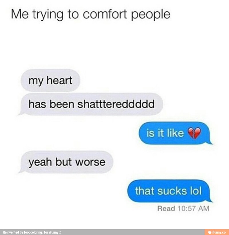 Me trying to comfort people
has been shatttereddddd
isiter ”'
yeah
that sucks Iol