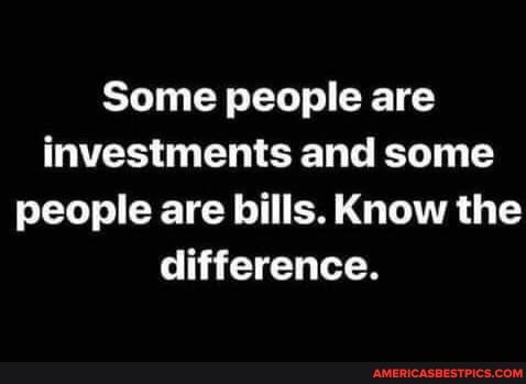 Some people are investments and some people are bills. Know the difference.
