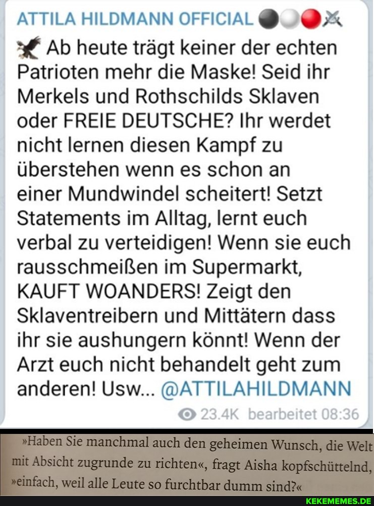 ATTILA HILDMANN OFFICAL@
ff Ab heute trägt keiner der echten
Patrioten mehr die Maske! Seid ihr
Merkels und Rothschilds Sklaven oder FREIE DEUTSCHE? Ihr werdet nicht lernen diesen Kampf zu überstehen wenn es schon an einer Mundwindel scheitert! Setzt
Statements im Alltag, lernt euch verbal zu verteidigen! Wenn sie euch rausschmeißen im Supermarkt,
KAUFT WOANDERS! Zeigt den
Sklaventreibern und Mittätern dass ihr sie aushungern könnt! Wenn der
Arzt euch nicht behandelt geht zum anderen! Usw... @ATTILAHILDMANN
23 rt tet 08 86
"Haben Sie manchmal auch dem geheimen Wunsch, die Walk
Absicht zugrunde zu richten", kopfschüinelnd,
