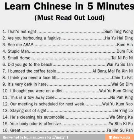 Learn Chinese in 5 Minutes
(Must Read Out Loud)
2. Are you harbouring a fugitive ETR
5. Small Horse
Ce CRO
8. I think you need a face lift Chin Tu Fat
9. It's very dark in here. Mai So Dim
44. This is a tow away zone.
12. Our meeting is scheduled for next week
14. He's cleaning his automobile.
15. Your body odor offensive.
RS