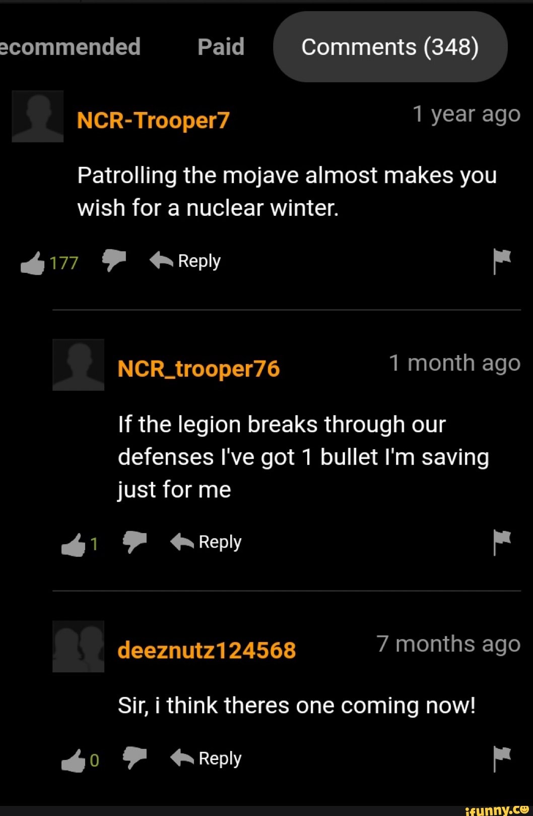 2commended Paid Comments (348)
NCR-Trooper7 1 year ago
Patrolling the mojave almost makes you wish for a nuclear winter.
F Reply
NCR_trooper76 1 month ago
If the legion breaks through our defenses I've got 1 bullet I'm saving
just for me
Reply deeznutz124568 7 months ago
Sir, i think theres one coming now!
FF Reply