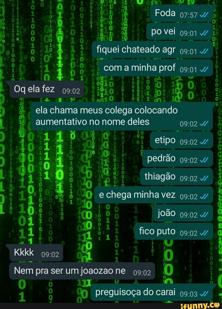 Foda vei
-4 fiquei chateado agr
; coma minha prof
Oq ela fez avo ela chama meus colega colocando aumentativo no nome deles no mi etipo pedrão thiagão chega minha vez
0,: vê!
Kkkk
João fico puto
10
11 al
Nem pra ser um joaozao ne preguisoça do carai