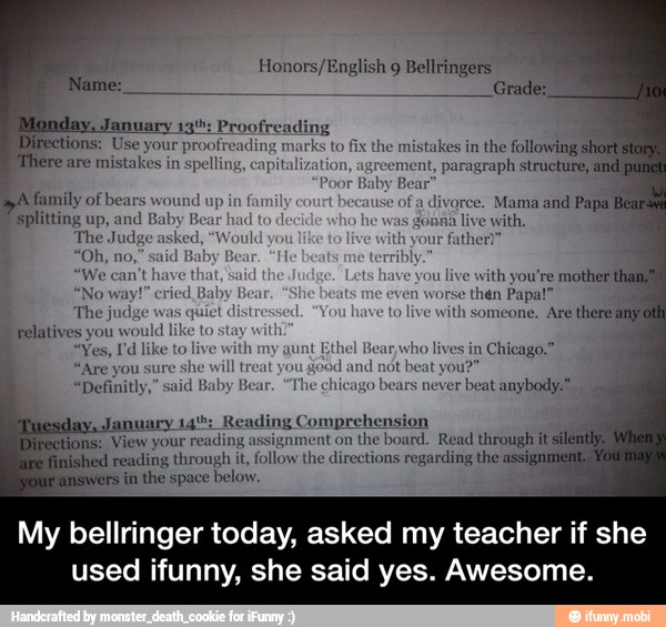 Honors/English 9 Bellringers I
RR
ding
tions: Use your proofre arks to fix the mistakes in the following
Mhere are mistakes in
spell talization, agreement, paragraph structure,
Poor
Baby
Bear
WA family of bears wound up in fam cause of a
divorce. Mama and Papa Bea
Splitting up, and Baby Bear
had
to d
¢ was déniia live with,
The Judge asked il th your
father?"
We can't have that ou live
with you're mother
"No way!" cried Baby E n worse
then Pa
The judge was quiet
o
live with someone, Are
there am
Telatives you would I
a
"Yes, Pd like to live with my aunt
Ethel Bean who lives in
Chicago."
"Are you sure she
will treat you
good and not beat you?"
"Definitly," said Baby Bear. "The chicago
bears never
beat anybody
ion
View
your reading assignment on
the board. Read through it
fed reading through it,
follow the directions regarding the assi
s
in the space below.
My bellringer today, asked my teacher if she
used ifunny, she said yes. Awesome. - My bellringer today, asked my teacher if she used ifunny, she said yes. Awesome.