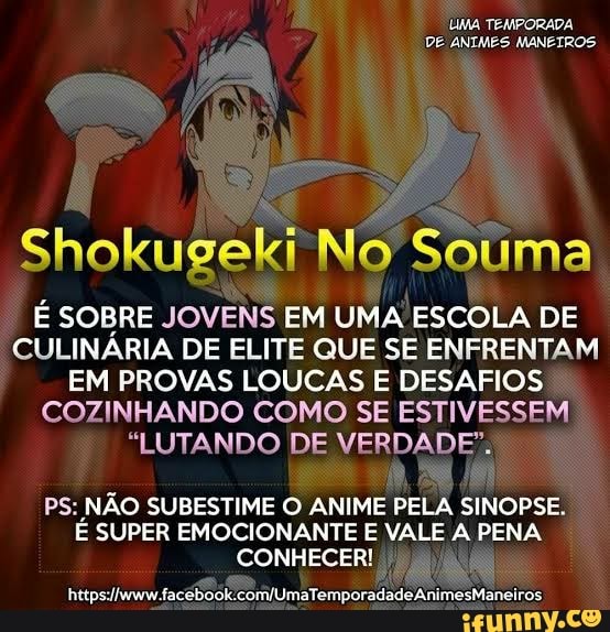 UMA TEMPORADA
DE ANIMES MANETROS
Shokugeki No Souma
E SOBRE JOVENS EM UMA ESCOLA DE
CULINARIA DE ELITE QUE SE ENFRENTAM
EM PROVAS LOUCAS E DESAFIOS
COZINHANDO COMO SE ESTIVESSEM
"LUTANDO DE VERDADE":
PS: NÃO SUBESTIME O ANIME PELA SINOPSE.
É SUPER EMOCIONANTE E VALE A PENA
CONHECER!