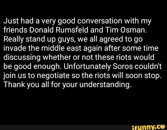 Just had a very good conversation with my
friends Donald Rumsfeld and Tim Osman.
Really stand up guys, we all agreed to go
invade the middle east again after some time
discussing whether or not these riots would
be good enough. Unfortunately Soros couldn't
join us to negotiate so the riots will soon stop.
Thank you all for your understanding.
