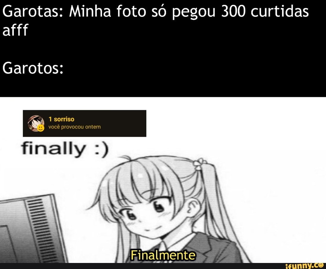 Garotas: Minha foto só pegou 300 curtidas afff
Garotos:
1 sorriso você provocou onte m
finally