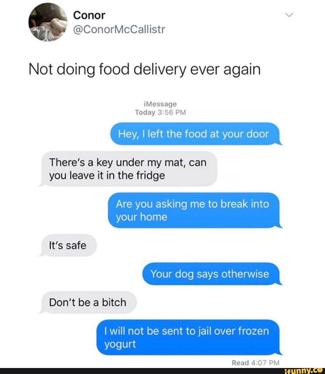 Not doing food delivery ever again
Hey, I left the food at your door
There's a key under my mat, can
you leave it in the fridge
Are you asking me to break into
It's safe
Don't be a bitch