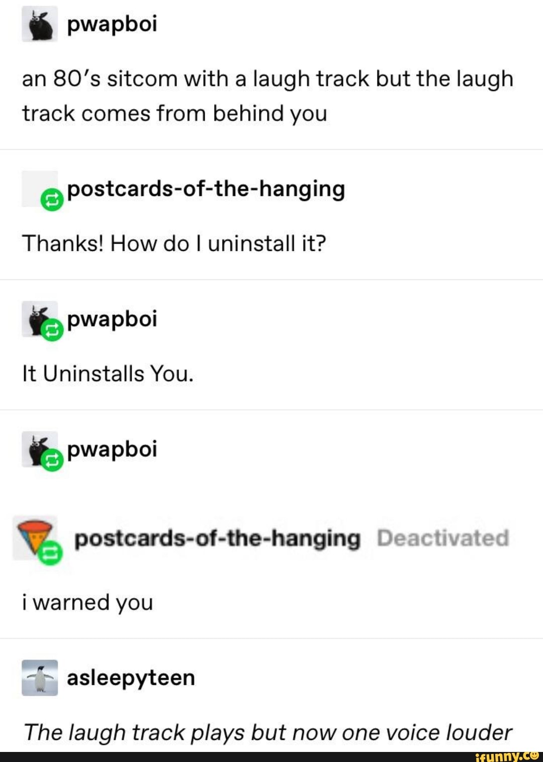 an 80’s sitcom with a laugh track but the laugh
track comes from behind you
Thanks! How do I uninstall it?
b pwapboi
It Uninstalls You.
% pwapboi
% postcards-of-the-hanging Dem: IlVMt-‘d
i warned you
The laugh track plays but now one voice Iouder