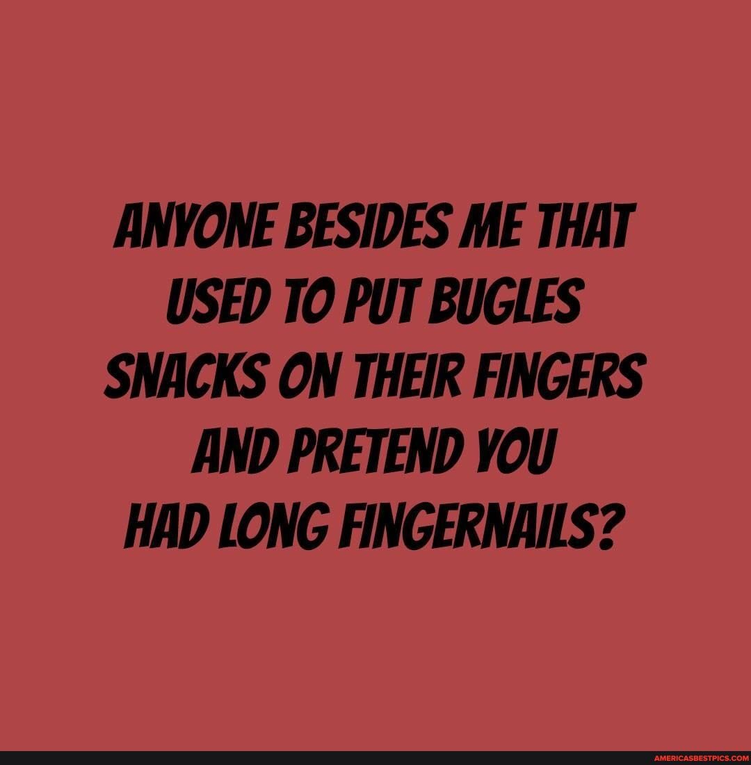 ANYONE BESIDES ME THAT USED TO PUT BUGLES SNACKS ON THEIR FINGERS AND PRETEND YOU HAD LONG FINGERNAILS?