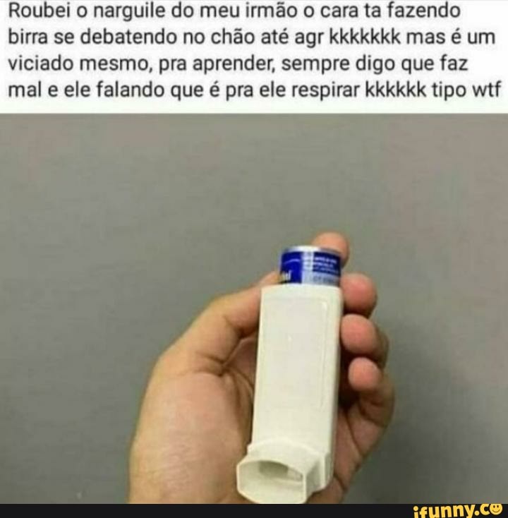 Roubei o narguile do meu irmão o cara ta fazendo birra se debatendo no chão até agr kkkkkkk mas é um viciado mesmo, pra aprender, sempre digo que faz mal e ele falando que é pra ele respirar kkkkkk tipo wtf