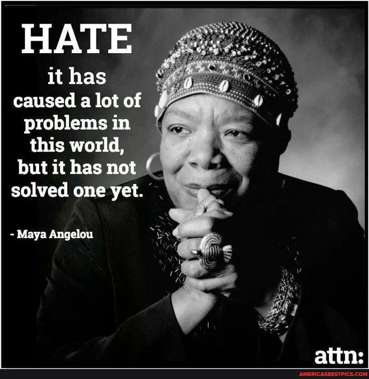 HATE
it has caused a lot of problems in this world, but it has not solved one yet.
- Maya Angelou
atine