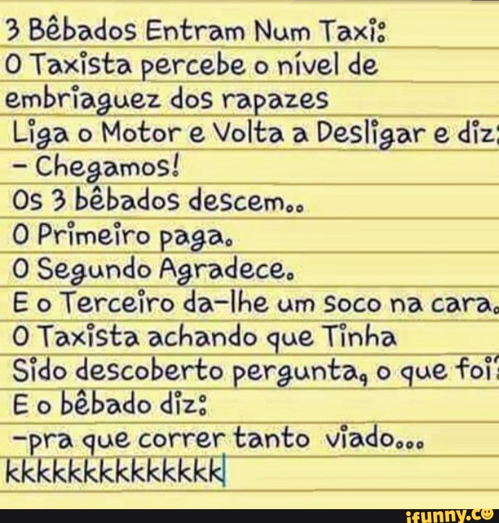 3 Bêbados Entram Num Taxis
O Taxista percebe o nível de embriaguez dos rapazes
Liga o Motor e Volta a Desligar e diz
- Chegamos!
Os 3 bêbados descem,,
O Primeiro paga,
O Segundo Agradece,
E o Terceiro da-lhe um Soco na cara,
O Taxista achando que Tinha
Sido descoberto pergunta, o que foi:
E o bêbado diz?
-pra que correr tanto viado...
kkkkkkkkkkkkkk