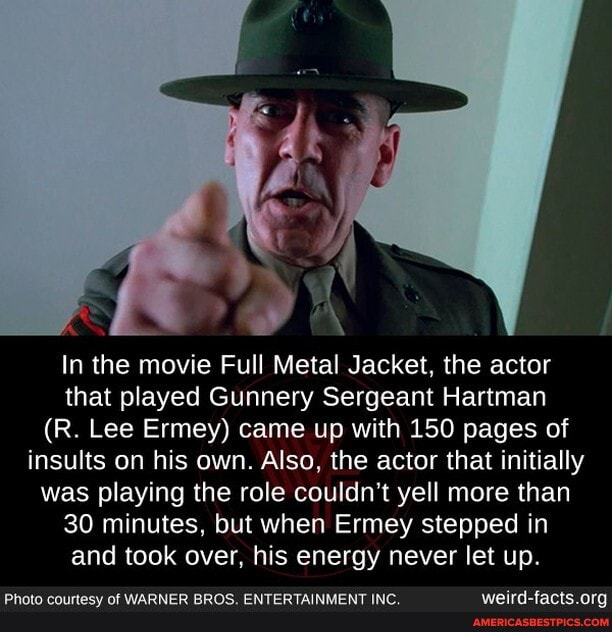 In the movie Full Metal Jacket, the actor that played Gunnery Sergeant Hartman
(R. Lee Ermey) came up with 150 pages of insults on his own. Also, the actor that initially was playing the role couldn't yell more than
30 minutes, but when Ermey stepped in and took over, his energy never let up.